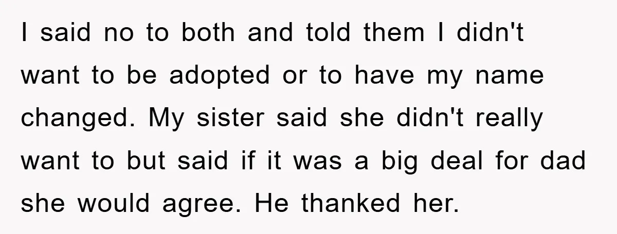 I said no to both and told them I didn't want to be adopted or to have my name changed. My sister said she didn't really want to but said...