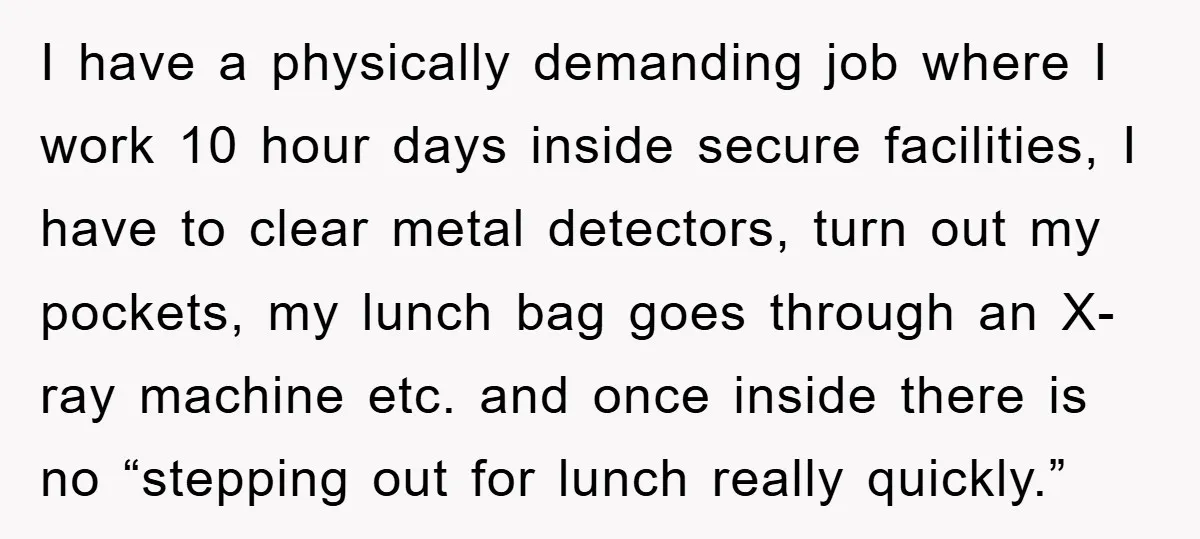I have a physically demanding job where I work 10 hour days inside secure facilities, I have to clear metal detectors, turn out my pockets, my lunch bag goes through...