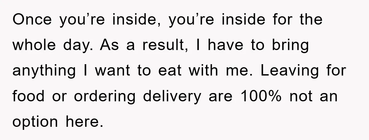 Once you’re inside, you’re inside for the whole day. As a result, I have to bring anything I want to eat with me. Leaving for food or ordering delivery are...
