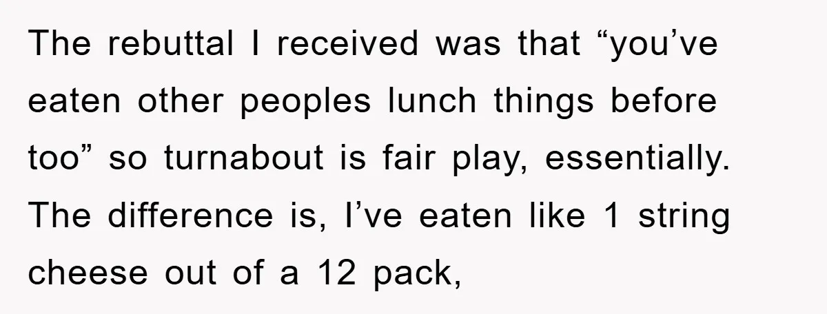 The rebuttal I received was that “you’ve eaten other peoples lunch things before too” so turnabout is fair play, essentially. The difference is, I’ve eaten like 1 string cheese out...