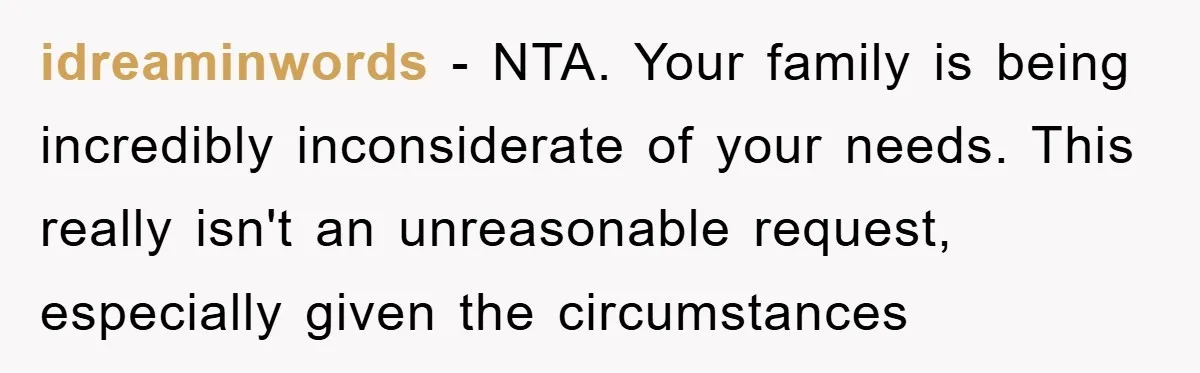 idreaminwords − NTA. Your family is being incredibly inconsiderate of your needs. This really isn't an unreasonable request, especially given the circumstances