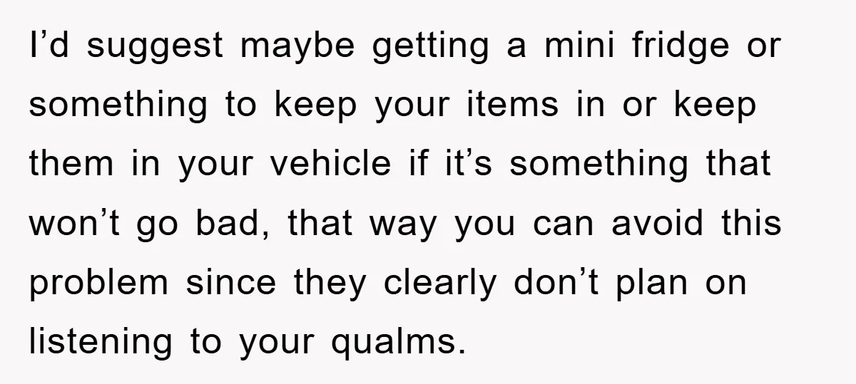 I’d suggest maybe getting a mini fridge or something to keep your items in or keep them in your vehicle if it’s something that won’t go bad, that way you...