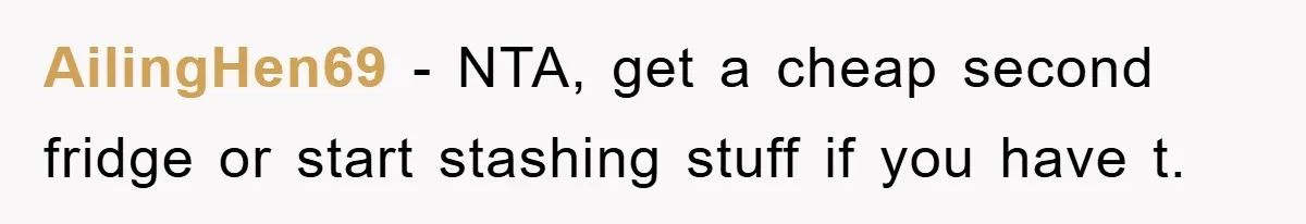 AilingHen69 − NTA, get a cheap second fridge or start stashing stuff if you have t.