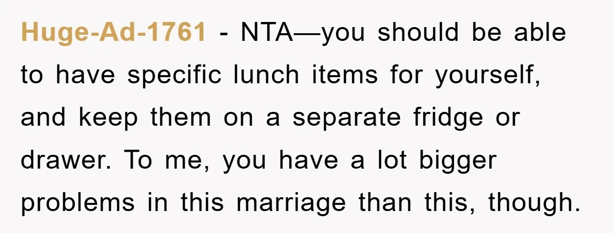 Huge-Ad-1761 − NTA—you should be able to have specific lunch items for yourself, and keep them on a separate fridge or drawer. To me, you have a lot bigger problems...
