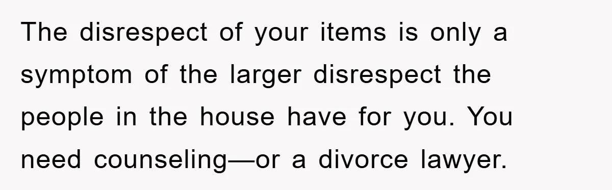 The disrespect of your items is only a symptom of the larger disrespect the people in the house have for you. You need counseling—or a divorce lawyer.