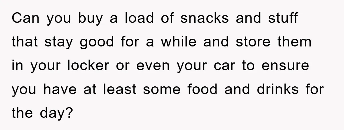 Can you buy a load of snacks and stuff that stay good for a while and store them in your locker or even your car to ensure you have at...