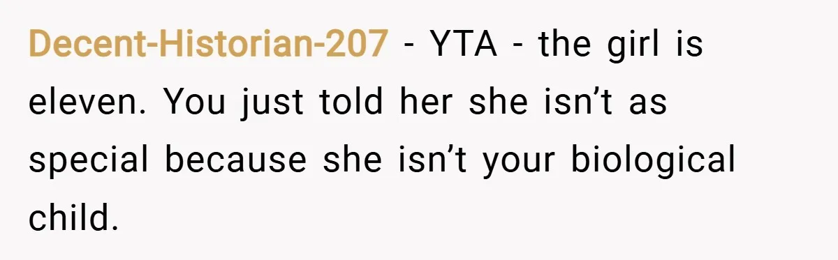 Decent-Historian-207 − YTA - the girl is eleven. You just told her she isn’t as special because she isn’t your biological child.