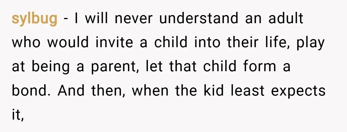 sylbug − I will never understand an adult who would invite a child into their life, play at being a parent, let that child form a bond. And then, when...