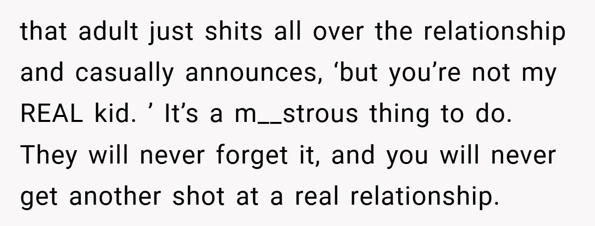 that adult just shits all over the relationship and casually announces, ‘but you’re not my REAL kid. ’ It’s a m__strous thing to do. They will never forget it, and...