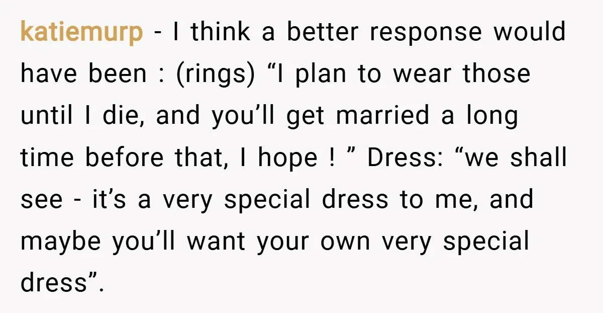 katiemurp − I think a better response would have been : (rings) “I plan to wear those until I die, and you’ll get married a long time before that, I...