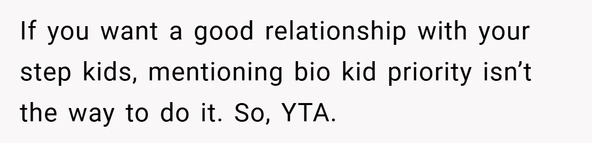 If you want a good relationship with your step kids, mentioning bio kid priority isn’t the way to do it. So, YTA.