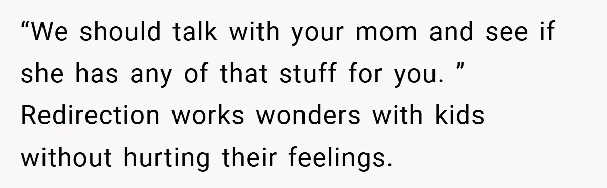 “We should talk with your mom and see if she has any of that stuff for you. ” Redirection works wonders with kids without hurting their feelings.