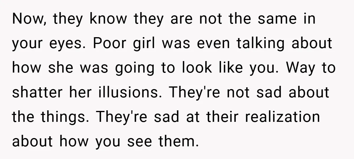 Now, they know they are not the same in your eyes. Poor girl was even talking about how she was going to look like you. Way to shatter her illusions....
