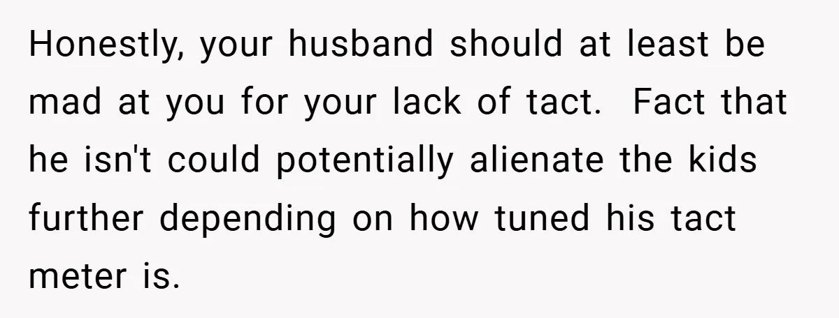 Honestly, your husband should at least be mad at you for your lack of tact. Fact that he isn't could potentially alienate the kids further depending on how tuned his...
