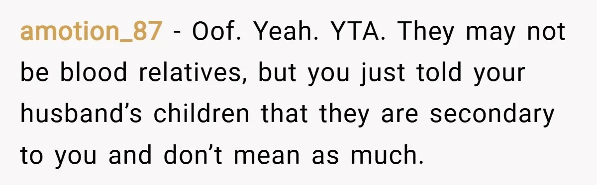 amotion_87 − Oof. Yeah. YTA. They may not be blood relatives, but you just told your husband’s children that they are secondary to you and don’t mean as much.