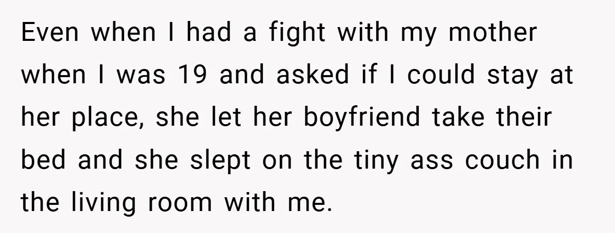 Even when I had a fight with my mother when I was 19 and asked if I could stay at her place, she let her boyfriend take their bed and...