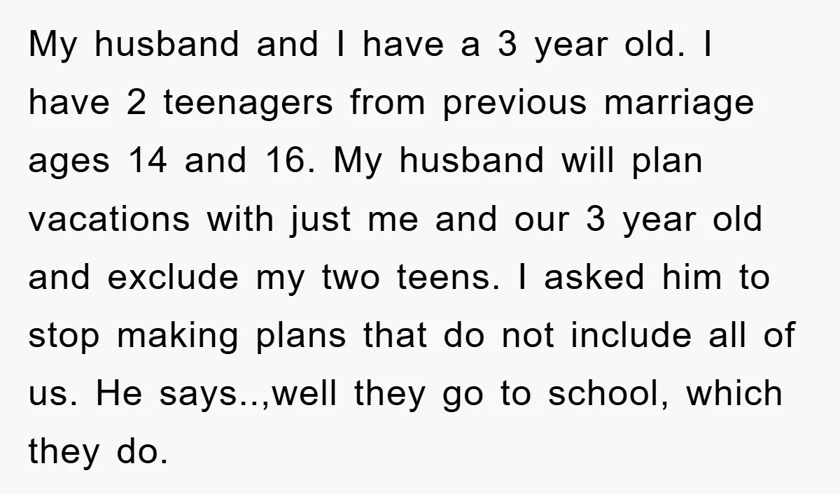 My husband and I have a 3 year old. I have 2 teenagers from previous marriage ages 14 and 16. My husband will plan vacations with just me and our...