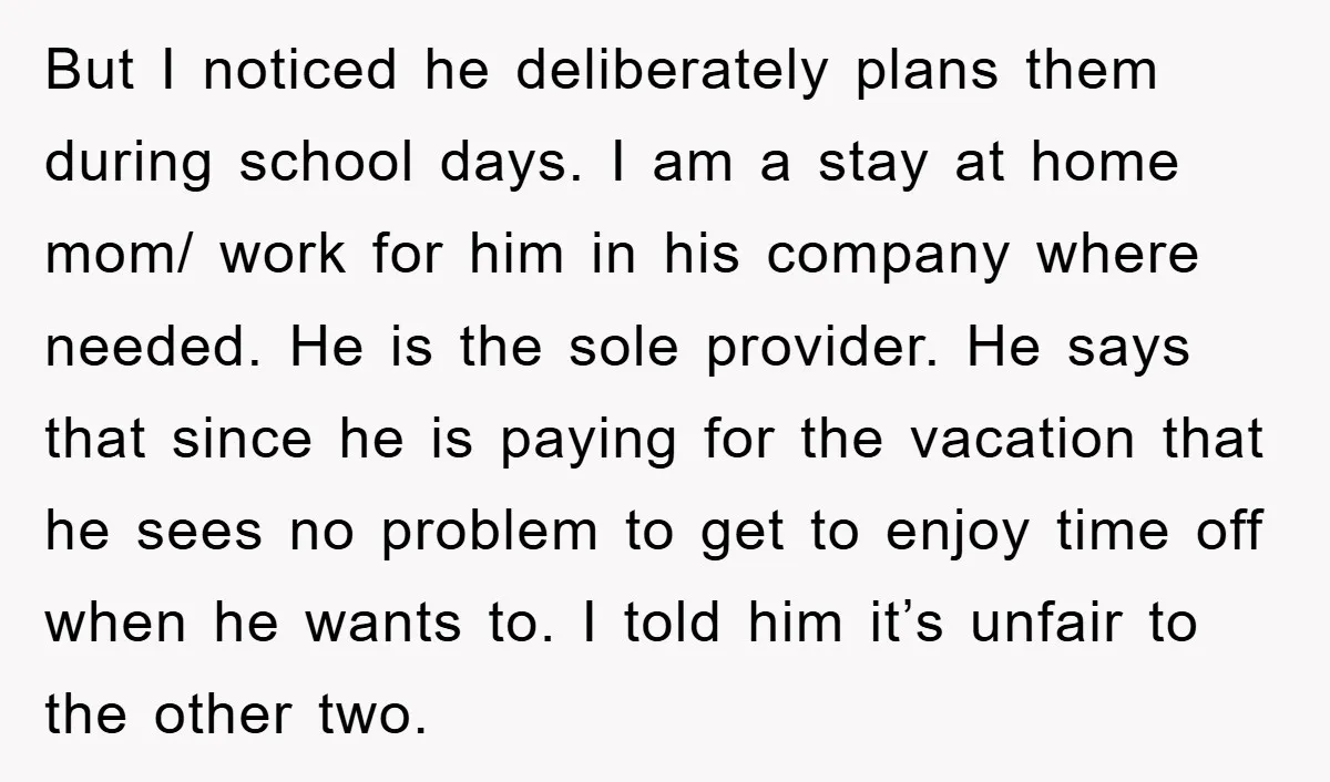 But I noticed he deliberately plans them during school days. I am a stay at home mom/ work for him in his company where needed. He is the sole provider....