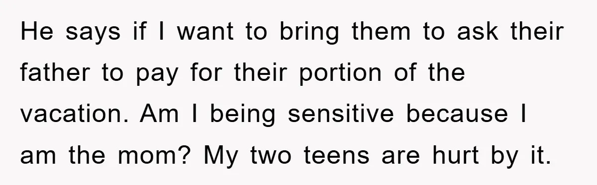 He says if I want to bring them to ask their father to pay for their portion of the vacation. Am I being sensitive because I am the mom? My...