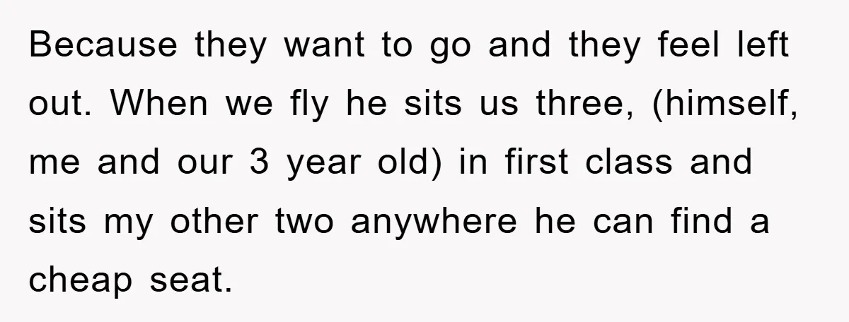 Because they want to go and they feel left out. When we fly he sits us three, (himself, me and our 3 year old) in first class and sits my...