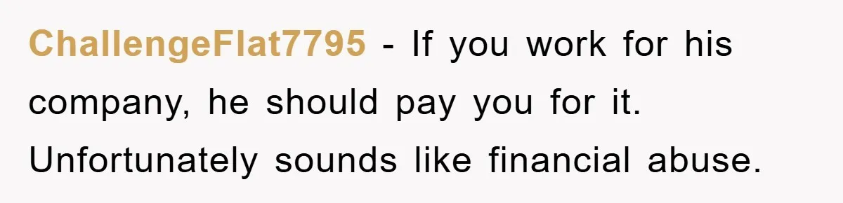 ChallengeFlat7795 − If you work for his company, he should pay you for it. Unfortunately sounds like financial abuse.