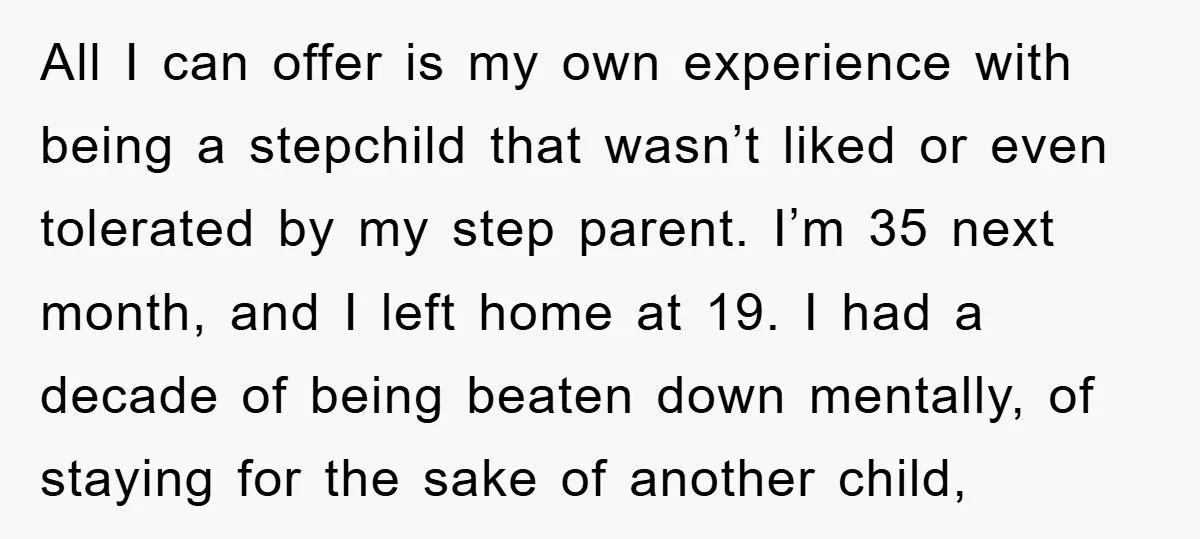All I can offer is my own experience with being a stepchild that wasn’t liked or even tolerated by my step parent. I’m 35 next month, and I left home...