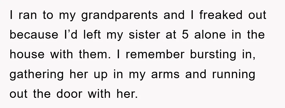 I ran to my grandparents and I freaked out because I’d left my sister at 5 alone in the house with them. I remember bursting in, gathering her up in...