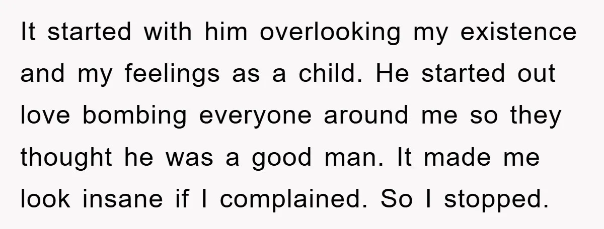 It started with him overlooking my existence and my feelings as a child. He started out love bombing everyone around me so they thought he was a good man. It...