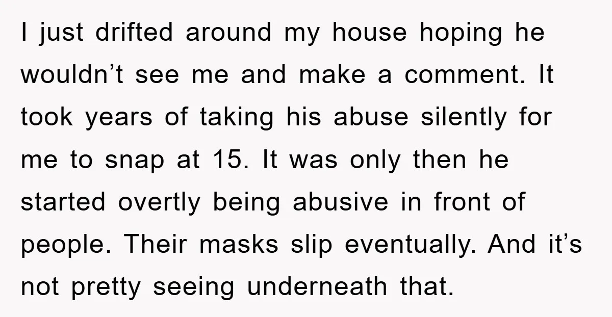 I just drifted around my house hoping he wouldn’t see me and make a comment. It took years of taking his abuse silently for me to snap at 15. It...
