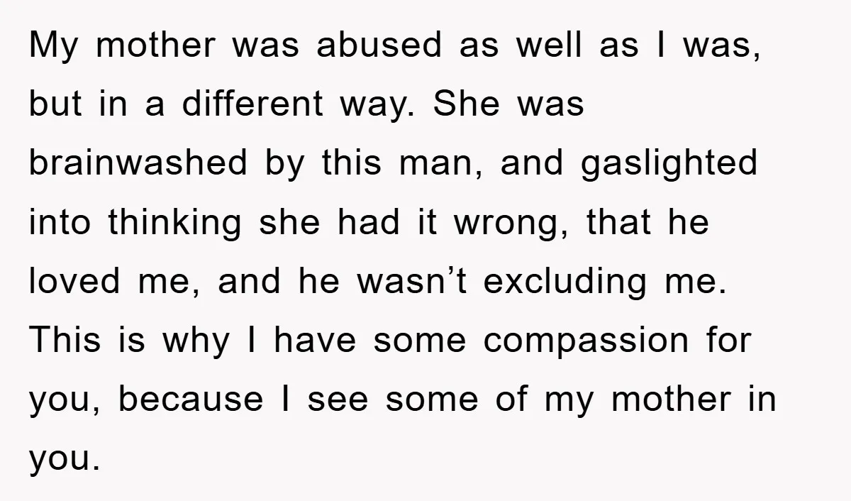 My mother was abused as well as I was, but in a different way. She was brainwashed by this man, and gaslighted into thinking she had it wrong, that he...