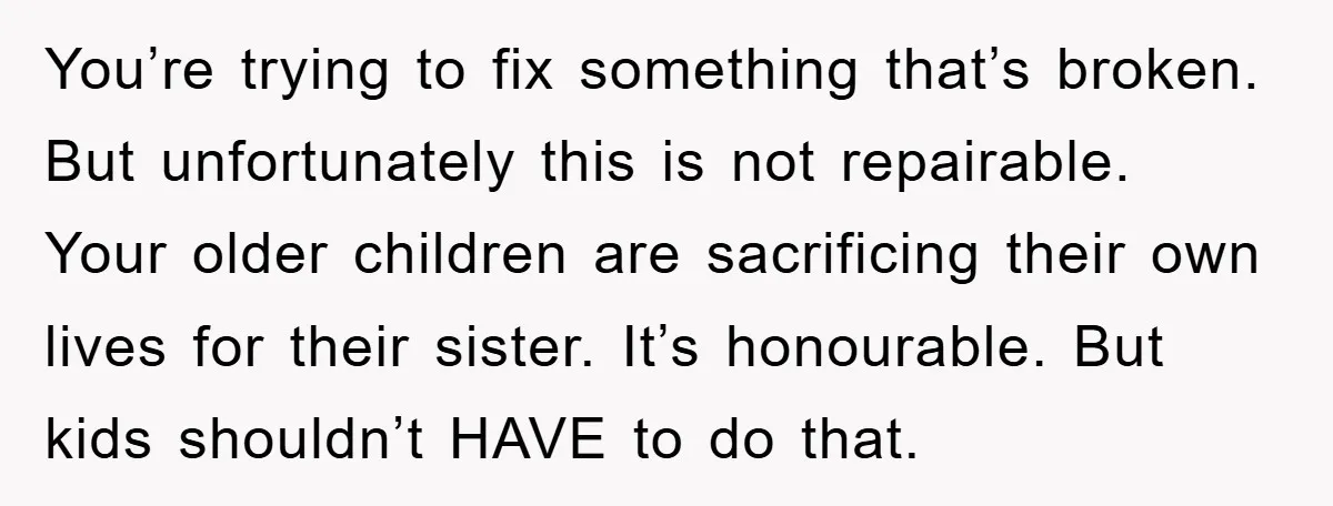 You’re trying to fix something that’s broken. But unfortunately this is not repairable. Your older children are sacrificing their own lives for their sister. It’s honourable. But kids shouldn’t HAVE...