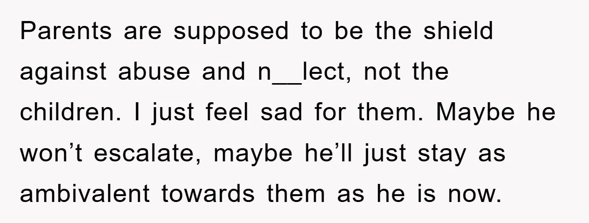 Parents are supposed to be the shield against abuse and n__lect, not the children. I just feel sad for them. Maybe he won’t escalate, maybe he’ll just stay as ambivalent...
