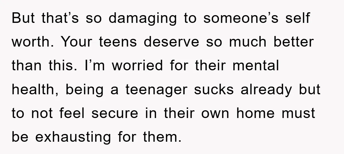 But that’s so damaging to someone’s self worth. Your teens deserve so much better than this. I’m worried for their mental health, being a teenager sucks already but to not...