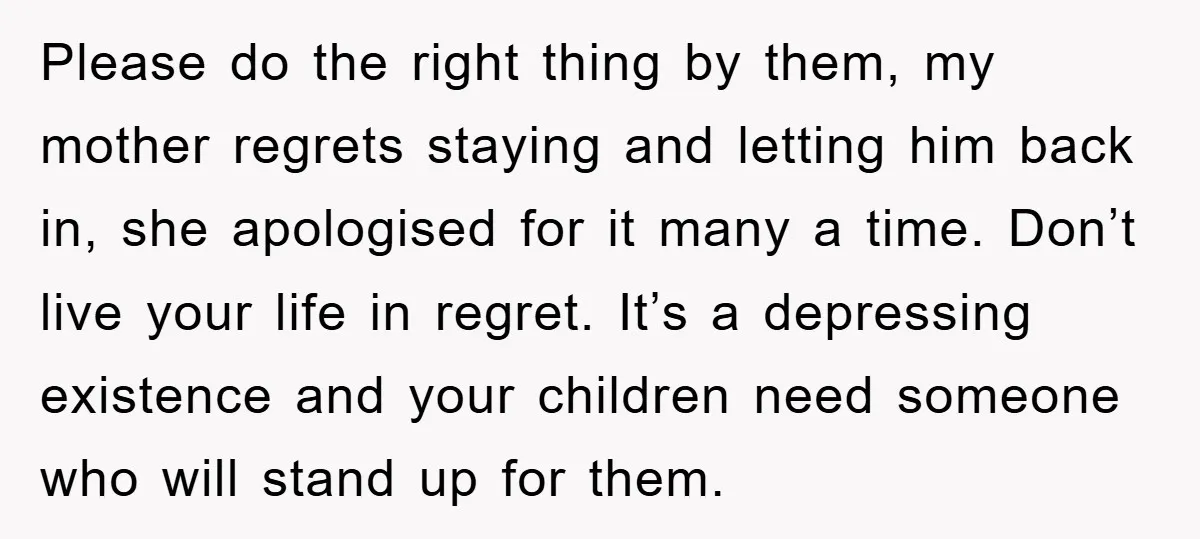Please do the right thing by them, my mother regrets staying and letting him back in, she apologised for it many a time. Don’t live your life in regret. It’s...