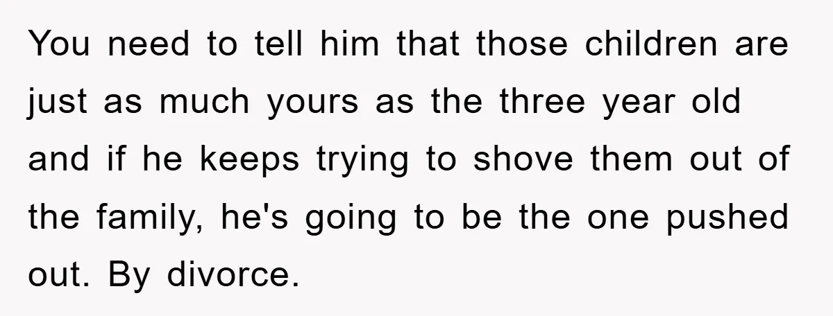 You need to tell him that those children are just as much yours as the three year old and if he keeps trying to shove them out of the family,...