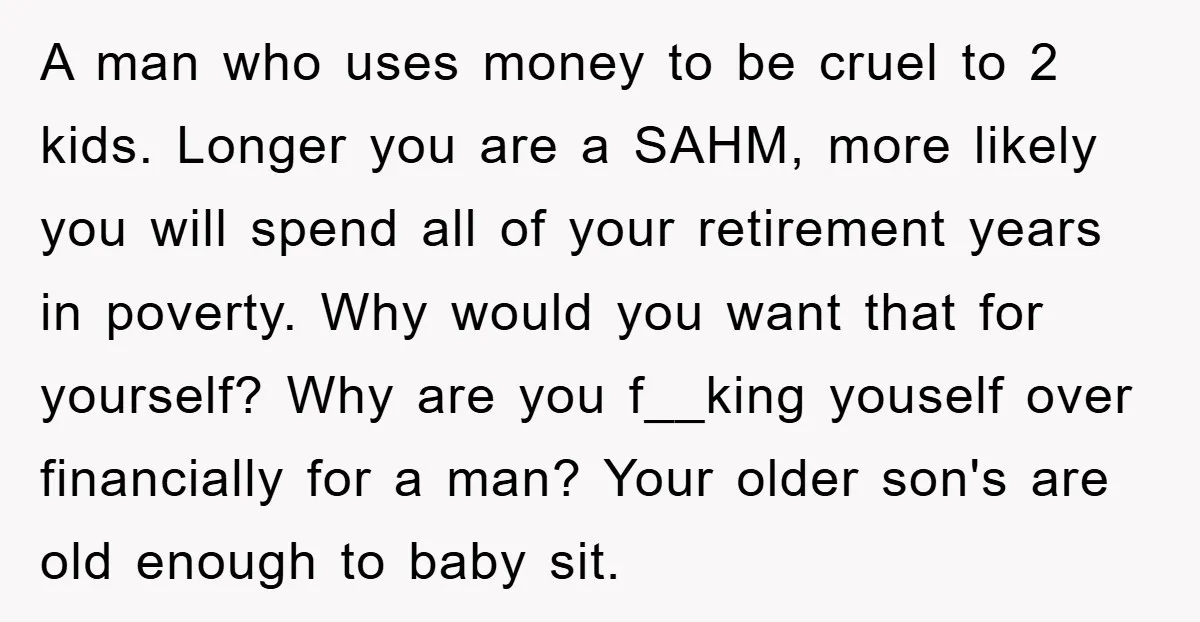 A man who uses money to be cruel to 2 kids. Longer you are a SAHM, more likely you will spend all of your retirement years in poverty. Why would...
