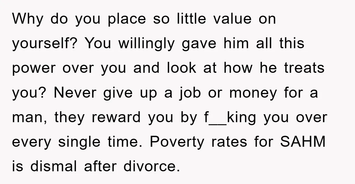 Why do you place so little value on yourself? You willingly gave him all this power over you and look at how he treats you? Never give up a job...