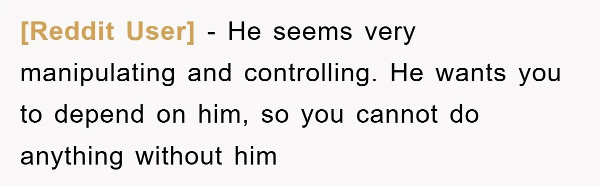 [Reddit User] − He seems very manipulating and controlling. He wants you to depend on him, so you cannot do anything without him