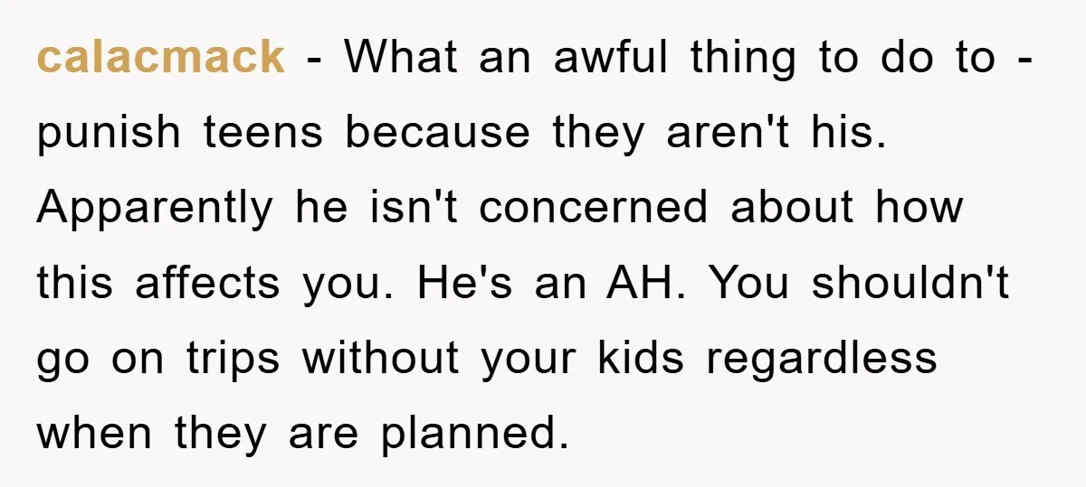 calacmack − What an awful thing to do to - punish teens because they aren't his. Apparently he isn't concerned about how this affects you. He's an AH. You shouldn't...