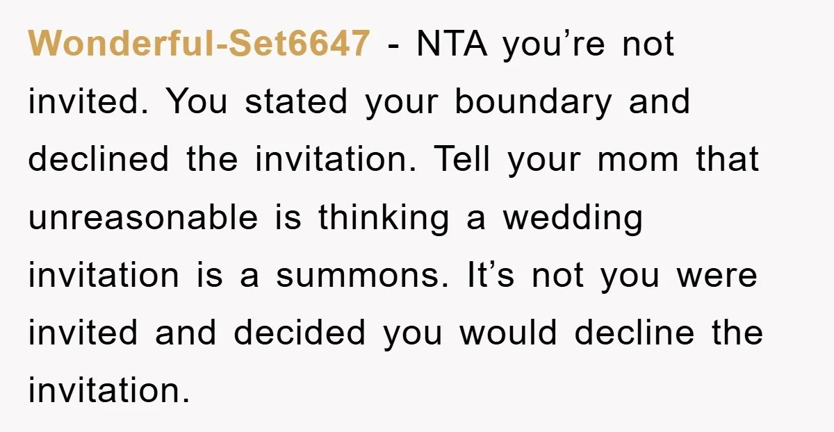 Wonderful-Set6647 − NTA you’re not invited. You stated your boundary and declined the invitation. Tell your mom that unreasonable is thinking a wedding invitation is a summons. It’s not you...