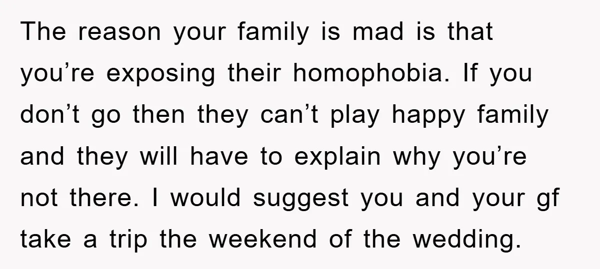The reason your family is mad is that you’re exposing their homophobia. If you don’t go then they can’t play happy family and they will have to explain why you’re...