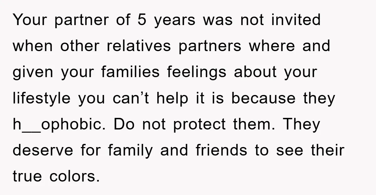 Your partner of 5 years was not invited when other relatives partners where and given your families feelings about your lifestyle you can’t help it is because they h__ophobic. Do...