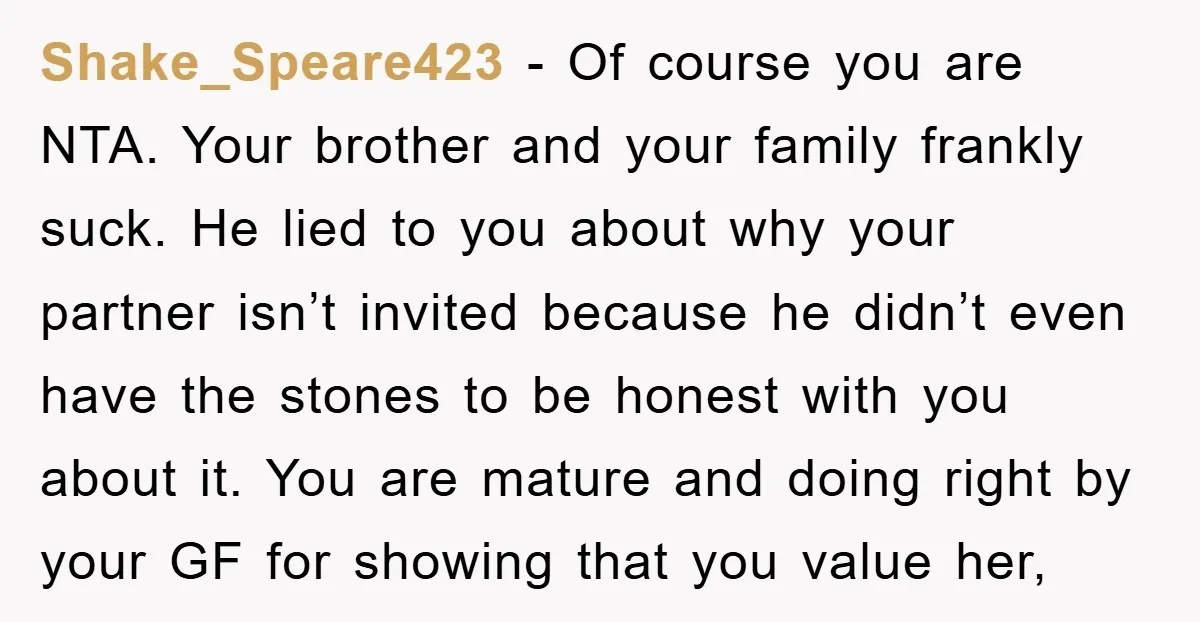 Shake_Speare423 − Of course you are NTA. Your brother and your family frankly suck. He lied to you about why your partner isn’t invited because he didn’t even have the...