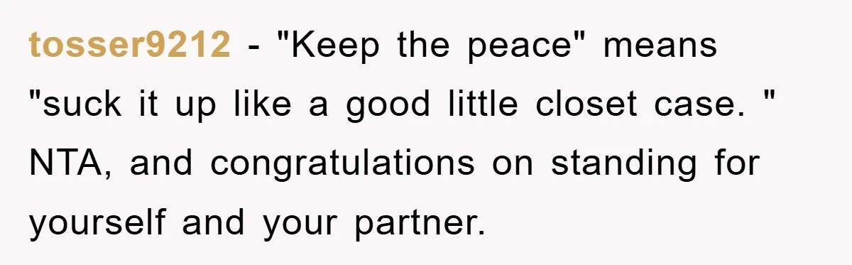 tosser9212 − "Keep the peace" means "suck it up like a good little closet case. " NTA, and congratulations on standing for yourself and your partner.