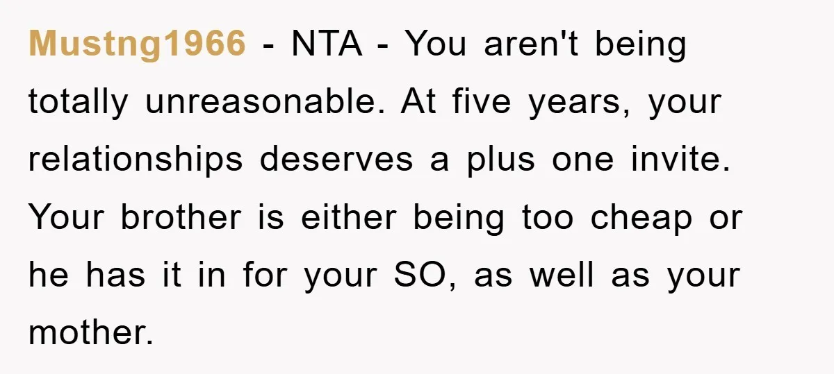Mustng1966 − NTA - You aren't being totally unreasonable. At five years, your relationships deserves a plus one invite. Your brother is either being too cheap or he has it...