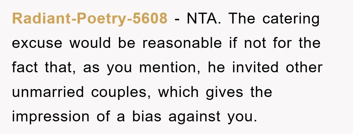 Radiant-Poetry-5608 − NTA. The catering excuse would be reasonable if not for the fact that, as you mention, he invited other unmarried couples, which gives the impression of a bias...
