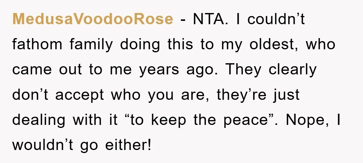 MedusaVoodooRose − NTA. I couldn’t fathom family doing this to my oldest, who came out to me years ago. They clearly don’t accept who you are, they’re just dealing with...