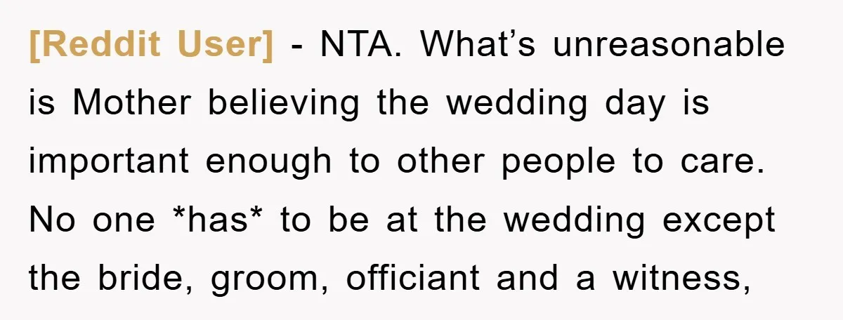 [Reddit User] − NTA. What’s unreasonable is Mother believing the wedding day is important enough to other people to care. No one *has* to be at the wedding except the...