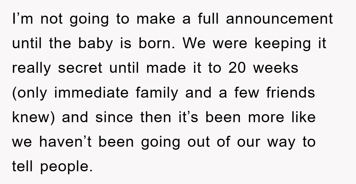 I’m not going to make a full announcement until the baby is born. We were keeping it really secret until made it to 20 weeks (only immediate family and a...