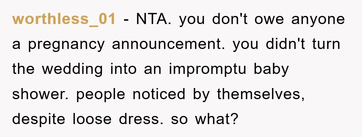worthless_01 − NTA. you don't owe anyone a pregnancy announcement. you didn't turn the wedding into an impromptu baby shower. people noticed by themselves, despite loose dress. so what?